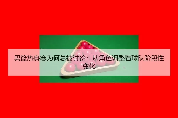 男篮热身赛为何总被讨论：从角色调整看球队阶段性变化 | ayx